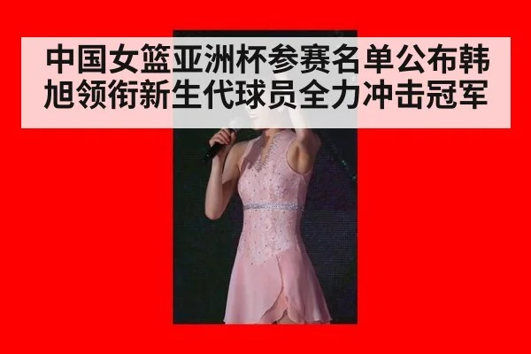 中国女篮亚洲杯参赛名单公布韩旭领衔新生代球员全力冲击冠军