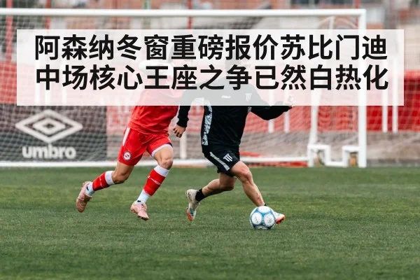 阿森纳冬窗重磅报价苏比门迪中场核心王座之争已然白热化