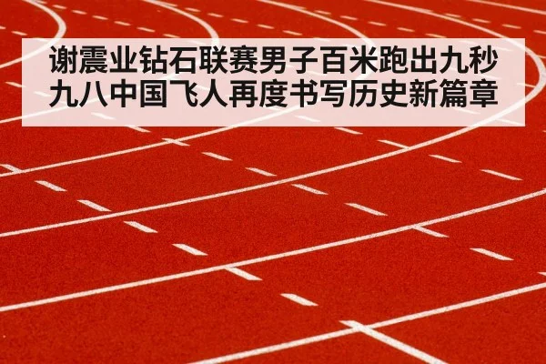 谢震业钻石联赛男子百米跑出九秒九八中国飞人再度书写历史新篇章